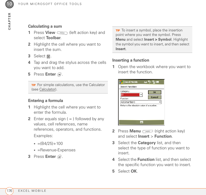 YOUR MICROSOFT OFFICE TOOLSEXCEL MOBILE17610CHAPTERCalculating a sum1Press View   (left action key) and select To o l b a r.2Highlight the cell where you want to insert the sum.3Select . 4Tap and drag the stylus across the cells you want to add. 5Press Enter .Entering a formula1Highlight the cell where you want to enter the formula.2Enter equals sign ( = ) followed by any values, cell references, name references, operators, and functions.Examples:•=(B4/25)+100•=Revenue-Expenses3Press Enter . Inserting a function1Open the workbook where you want to insert the function.2Press Menu   (right action key) and select Insert &gt; Function.3Select the Category list, and then select the type of function you want to insert.4Select the Function list, and then select the specific function you want to insert.5Select OK.TIPFor simple calculations, use the Calculator (see Calculator). TIPTo insert a symbol, place the insertion point where you want the symbol. Press Menu and select Insert &gt; Symbol. Highlight the symbol you want to insert, and then select Insert.