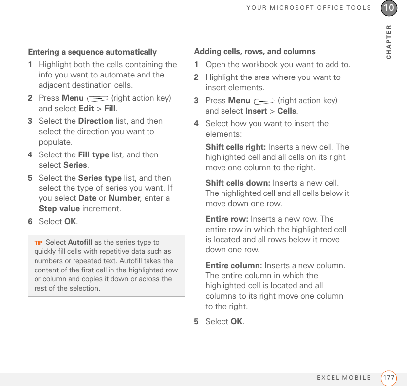 YOUR MICROSOFT OFFICE TOOLSEXCEL MOBILE 17710CHAPTEREntering a sequence automatically1Highlight both the cells containing the info you want to automate and the adjacent destination cells.2Press Menu   (right action key) and select Edit &gt; Fill.3Select the Direction list, and then select the direction you want to populate.4Select the Fill type list, and then select Series.5Select the Series type list, and then select the type of series you want. If you select Date or Number, enter a Step value increment.6Select OK.Adding cells, rows, and columns1Open the workbook you want to add to.2Highlight the area where you want to insert elements.3Press Menu   (right action key) and select Insert &gt; Cells.4Select how you want to insert the elements:Shift cells right: Inserts a new cell. The highlighted cell and all cells on its right move one column to the right.Shift cells down: Inserts a new cell. The highlighted cell and all cells below it move down one row.Entire row: Inserts a new row. The entire row in which the highlighted cell is located and all rows below it move down one row.Entire column: Inserts a new column. The entire column in which the highlighted cell is located and all columns to its right move one column to the right.5Select OK.TIPSelect Autofill as the series type to quickly fill cells with repetitive data such as numbers or repeated text. Autofill takes the content of the first cell in the highlighted row or column and copies it down or across the rest of the selection.