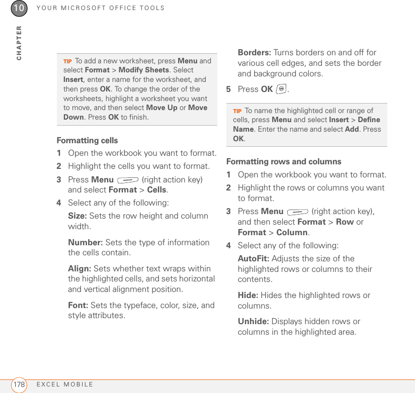 YOUR MICROSOFT OFFICE TOOLSEXCEL MOBILE17810CHAPTERFormatting cells1Open the workbook you want to format.2Highlight the cells you want to format.3Press Menu   (right action key) and select Format &gt; Cells.4Select any of the following:Size: Sets the row height and column width.Number: Sets the type of information the cells contain.Align: Sets whether text wraps within the highlighted cells, and sets horizontal and vertical alignment position.Font: Sets the typeface, color, size, and style attributes.Borders: Turns borders on and off for various cell edges, and sets the border and background colors.5Press OK .Formatting rows and columns1Open the workbook you want to format.2Highlight the rows or columns you want to format.3Press Menu   (right action key), and then select Format &gt; Row or Format &gt; Column.4Select any of the following:AutoFit: Adjusts the size of the highlighted rows or columns to their contents.Hide: Hides the highlighted rows or columns.Unhide: Displays hidden rows or columns in the highlighted area.TIPTo add a new worksheet, press Menu and select Format &gt; Modify Sheets. Select Insert, enter a name for the worksheet, and then press OK. To change the order of the worksheets, highlight a worksheet you want to move, and then select Move Up or Move Down. Press OK to finish.TIPTo name the highlighted cell or range of cells, press Menu and select Insert &gt; Define Name. Enter the name and select Add. Press OK.