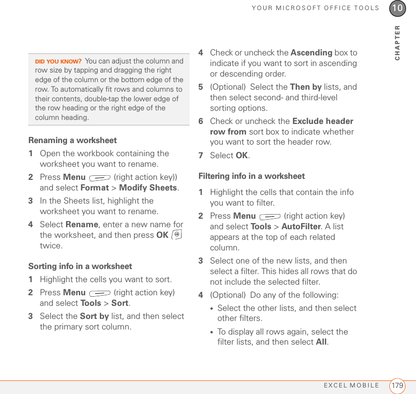 YOUR MICROSOFT OFFICE TOOLSEXCEL MOBILE 17910CHAPTERRenaming a worksheet1Open the workbook containing the worksheet you want to rename.2Press Menu   (right action key)) and select Format &gt; Modify Sheets.3In the Sheets list, highlight the worksheet you want to rename.4Select Rename, enter a new name for the worksheet, and then press OK  twice.Sorting info in a worksheet1Highlight the cells you want to sort.2Press Menu   (right action key) and select To o l s  &gt; Sort.3Select the Sort by list, and then select the primary sort column.4Check or uncheck the Ascending box to indicate if you want to sort in ascending or descending order.5(Optional) Select the Then by lists, and then select second- and third-level sorting options.6Check or uncheck the Exclude header row from sort box to indicate whether you want to sort the header row.7Select OK.Filtering info in a worksheet1Highlight the cells that contain the info you want to filter.2Press Menu   (right action key) and select To o l s  &gt; AutoFilter. A list appears at the top of each related column.3Select one of the new lists, and then select a filter. This hides all rows that do not include the selected filter.4(Optional) Do any of the following:•Select the other lists, and then select other filters.•To display all rows again, select the filter lists, and then select All. DID YOU KNOW?You can adjust the column and row size by tapping and dragging the right edge of the column or the bottom edge of the row. To automatically fit rows and columns to their contents, double-tap the lower edge of the row heading or the right edge of the column heading.