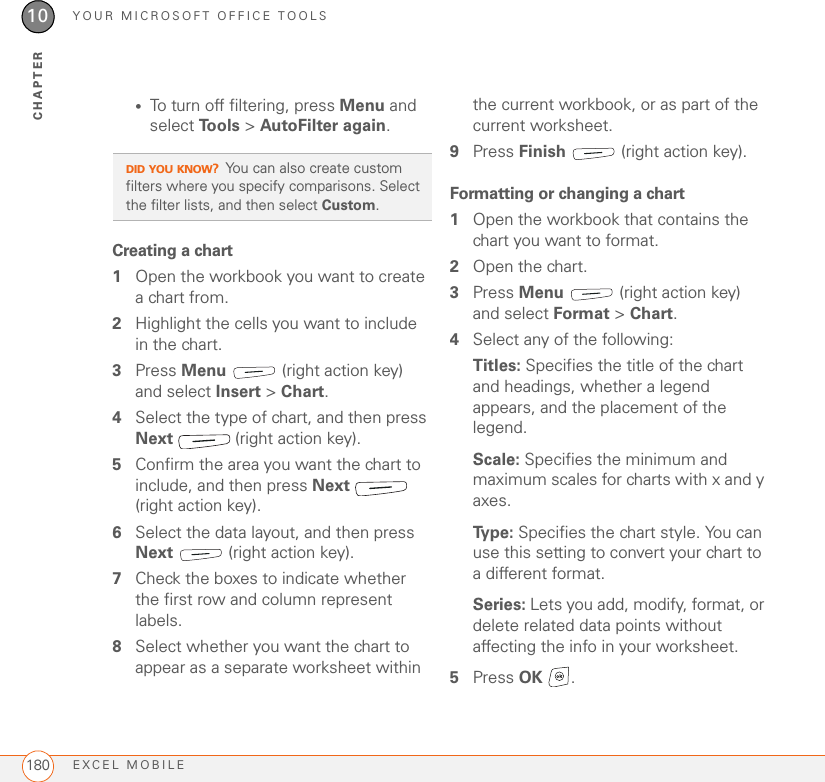 YOUR MICROSOFT OFFICE TOOLSEXCEL MOBILE18010CHAPTER•To turn off filtering, press Menu and select To o l s  &gt; AutoFilter again.Creating a chart1Open the workbook you want to create a chart from.2Highlight the cells you want to include in the chart.3Press Menu   (right action key) and select Insert &gt; Chart.4Select the type of chart, and then press Next   (right action key).5Confirm the area you want the chart to include, and then press Next  (right action key).6Select the data layout, and then press Next   (right action key).7Check the boxes to indicate whether the first row and column represent labels.8Select whether you want the chart to appear as a separate worksheet within the current workbook, or as part of the current worksheet.9Press Finish   (right action key).Formatting or changing a chart1Open the workbook that contains the chart you want to format.2Open the chart.3Press Menu   (right action key) and select Format &gt; Chart.4Select any of the following:Titles: Specifies the title of the chart and headings, whether a legend appears, and the placement of the legend.Scale: Specifies the minimum and maximum scales for charts with x and y axes.Ty p e :  Specifies the chart style. You can use this setting to convert your chart to a different format.Series: Lets you add, modify, format, or delete related data points without affecting the info in your worksheet.5Press OK .DID YOU KNOW?You can also create custom filters where you specify comparisons. Select the filter lists, and then select Custom.