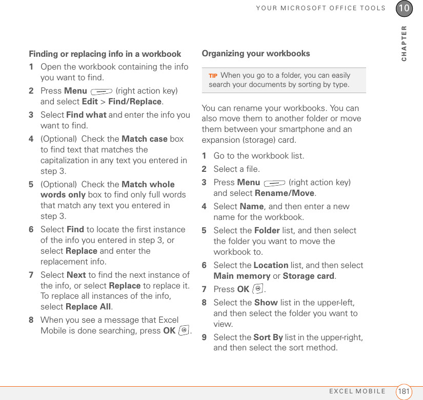 YOUR MICROSOFT OFFICE TOOLSEXCEL MOBILE 18110CHAPTERFinding or replacing info in a workbook1Open the workbook containing the info you want to find.2Press Menu   (right action key) and select Edit &gt; Find/Replace.3Select Find what and enter the info you want to find.4(Optional) Check the Match case box to find text that matches the capitalization in any text you entered in step 3.5(Optional) Check the Match whole words only box to find only full words that match any text you entered in step 3.6Select Find to locate the first instance of the info you entered in step 3, or select Replace and enter the replacement info.7Select Next to find the next instance of the info, or select Replace to replace it. To replace all instances of the info, select Replace All.8When you see a message that Excel Mobile is done searching, press OK .Organizing your workbooksYou can rename your workbooks. You can also move them to another folder or move them between your smartphone and an expansion (storage) card.1Go to the workbook list.2Select a file.3Press Menu   (right action key) and select Rename/Move.4Select Name, and then enter a new name for the workbook.5Select the Folder list, and then select the folder you want to move the workbook to.6Select the Location list, and then select Main memory or Storage card.7Press OK .8Select the Show list in the upper-left, and then select the folder you want to view.9Select the Sort By list in the upper-right, and then select the sort method.TIPWhen you go to a folder, you can easily search your documents by sorting by type. 