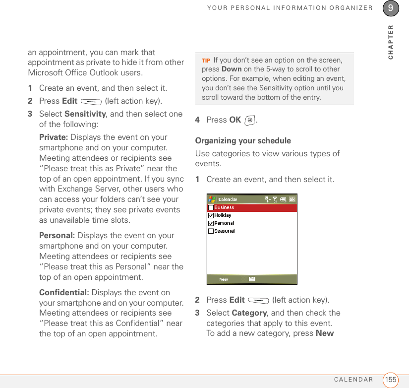 YOUR PERSONAL INFORMATION ORGANIZERCALENDAR 1559CHAPTERan appointment, you can mark that appointment as private to hide it from other Microsoft Office Outlook users.1Create an event, and then select it.2Press Edit   (left action key).3Select Sensitivity, and then select one of the following:Private: Displays the event on your smartphone and on your computer. Meeting attendees or recipients see “Please treat this as Private” near the top of an open appointment. If you sync with Exchange Server, other users who can access your folders can’t see your private events; they see private events as unavailable time slots.Personal: Displays the event on your smartphone and on your computer. Meeting attendees or recipients see “Please treat this as Personal” near the top of an open appointment.Confidential: Displays the event on your smartphone and on your computer. Meeting attendees or recipients see “Please treat this as Confidential” near the top of an open appointment. 4Press OK .Organizing your scheduleUse categories to view various types of events.1Create an event, and then select it.2Press Edit   (left action key).3Select Category, and then check the categories that apply to this event. To add a new category, press New TIPIf you don’t see an option on the screen, press Down on the 5-way to scroll to other options. For example, when editing an event, you don’t see the Sensitivity option until you scroll toward the bottom of the entry.