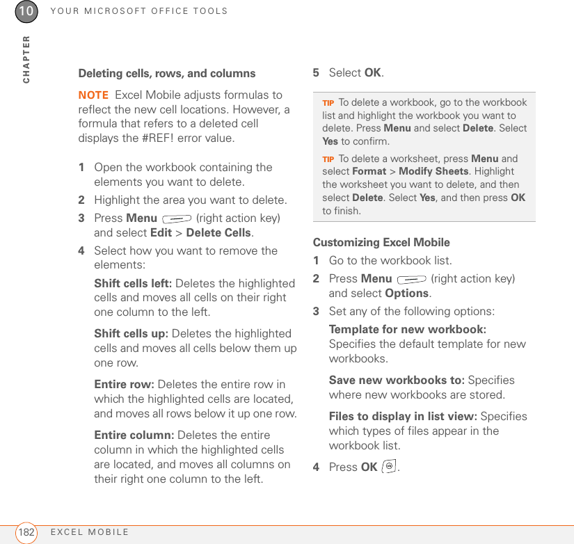 YOUR MICROSOFT OFFICE TOOLSEXCEL MOBILE18210CHAPTERDeleting cells, rows, and columnsNOTE Excel Mobile adjusts formulas to reflect the new cell locations. However, a formula that refers to a deleted cell displays the #REF! error value.1Open the workbook containing the elements you want to delete.2Highlight the area you want to delete.3Press Menu   (right action key) and select Edit &gt; Delete Cells.4Select how you want to remove the elements:Shift cells left: Deletes the highlighted cells and moves all cells on their right one column to the left.Shift cells up: Deletes the highlighted cells and moves all cells below them up one row.Entire row: Deletes the entire row in which the highlighted cells are located, and moves all rows below it up one row. Entire column: Deletes the entire column in which the highlighted cells are located, and moves all columns on their right one column to the left.5Select OK.Customizing Excel Mobile1Go to the workbook list.2Press Menu   (right action key) and select Options.3Set any of the following options:Template for new workbook: Specifies the default template for new workbooks.Save new workbooks to: Specifies where new workbooks are stored.Files to display in list view: Specifies which types of files appear in the workbook list.4Press OK .TIPTo delete a workbook, go to the workbook list and highlight the workbook you want to delete. Press Menu and select Delete. Select Ye s  to confirm.TIPTo delete a worksheet, press Menu and select Format &gt; Modify Sheets. Highlight the worksheet you want to delete, and then select Delete. Select Ye s , and then press OK to finish.