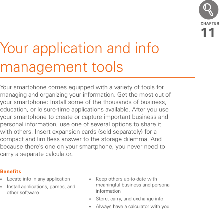 CHAPTER11Your application and info management toolsYour smartphone comes equipped with a variety of tools for managing and organizing your information. Get the most out of your smartphone: Install some of the thousands of business, education, or leisure-time applications available. After you use your smartphone to create or capture important business and personal information, use one of several options to share it with others. Insert expansion cards (sold separately) for a compact and limitless answer to the storage dilemma. And because there’s one on your smartphone, you never need to carry a separate calculator.Benefits•Locate info in any application•Install applications, games, and other software•Keep others up-to-date with meaningful business and personal information•Store, carry, and exchange info•Always have a calculator with you
