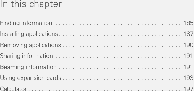 In this chapterFinding information  . . . . . . . . . . . . . . . . . . . . . . . . . . . . . . . . . . . . .  185Installing applications . . . . . . . . . . . . . . . . . . . . . . . . . . . . . . . . . . . .  187Removing applications . . . . . . . . . . . . . . . . . . . . . . . . . . . . . . . . . . .  190Sharing information . . . . . . . . . . . . . . . . . . . . . . . . . . . . . . . . . . . . .  191Beaming information . . . . . . . . . . . . . . . . . . . . . . . . . . . . . . . . . . . .  191Using expansion cards . . . . . . . . . . . . . . . . . . . . . . . . . . . . . . . . . . .  193Calculator . . . . . . . . . . . . . . . . . . . . . . . . . . . . . . . . . . . . . . . . . . . . .  197