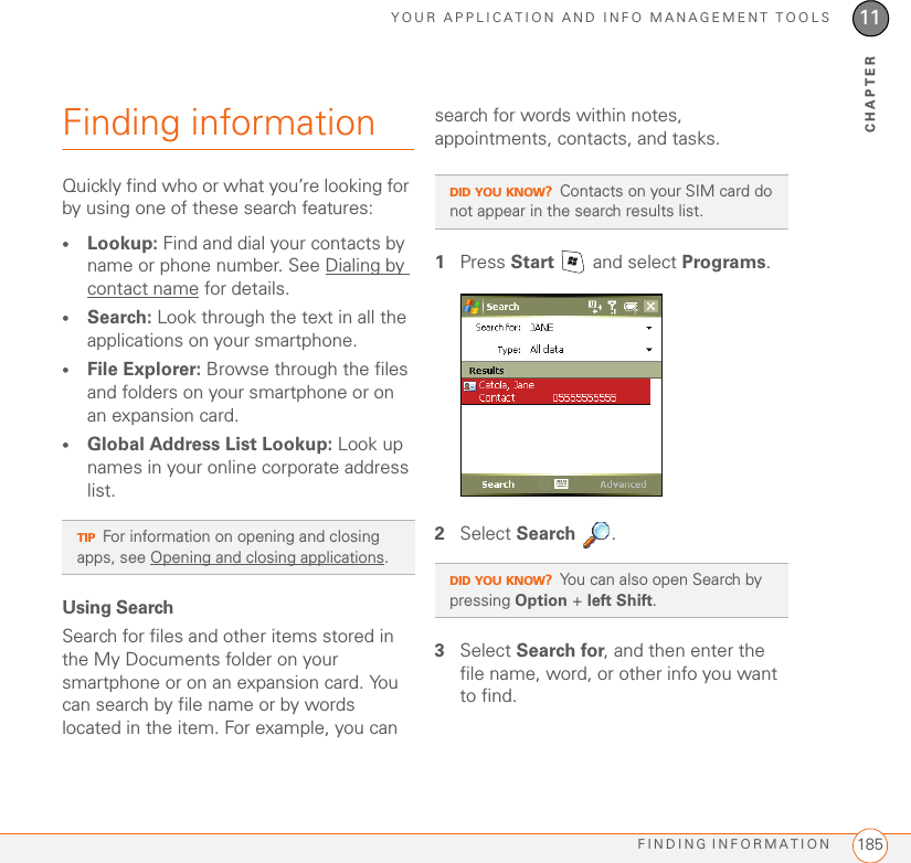 YOUR APPLICATION AND INFO MANAGEMENT TOOLSFINDING INFORMATION 18511CHAPTERFinding informationQuickly find who or what you’re looking for by using one of these search features:•Lookup: Find and dial your contacts by name or phone number. See Dialing by contact name for details.•Search: Look through the text in all the applications on your smartphone.•File Explorer: Browse through the files and folders on your smartphone or on an expansion card.•Global Address List Lookup: Look up names in your online corporate address list.Using SearchSearch for files and other items stored in the My Documents folder on your smartphone or on an expansion card. You can search by file name or by words located in the item. For example, you can search for words within notes, appointments, contacts, and tasks. 1Press Start   and select Programs.2Select Search .3Select Search for, and then enter the file name, word, or other info you want to find.TIPFor information on opening and closing apps, see Opening and closing applications.DID YOU KNOW?Contacts on your SIM card do not appear in the search results list.DID YOU KNOW?You can also open Search by pressing Option + left Shift.