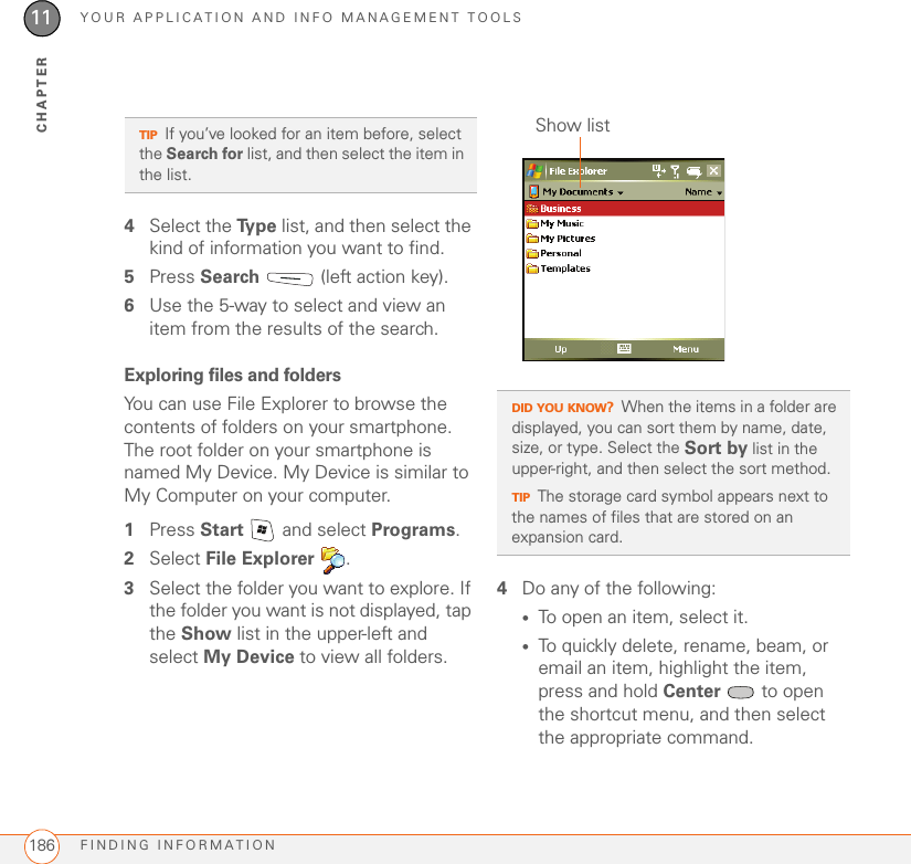 YOUR APPLICATION AND INFO MANAGEMENT TOOLSFINDING INFORMATION18611CHAPTER4Select the Ty p e  list, and then select the kind of information you want to find.5Press Search   (left action key).6Use the 5-way to select and view an item from the results of the search.Exploring files and foldersYou can use File Explorer to browse the contents of folders on your smartphone. The root folder on your smartphone is named My Device. My Device is similar to My Computer on your computer.1Press Start   and select Programs.2Select File Explorer .3Select the folder you want to explore. If the folder you want is not displayed, tap the Show list in the upper-left and select My Device to view all folders. 4Do any of the following:•To open an item, select it.•To quickly delete, rename, beam, or email an item, highlight the item, press and hold Center  to open the shortcut menu, and then select the appropriate command.TIPIf you’ve looked for an item before, select the Search for list, and then select the item in the list. DID YOU KNOW?When the items in a folder are displayed, you can sort them by name, date, size, or type. Select the Sort by list in the upper-right, and then select the sort method.TIPThe storage card symbol appears next to the names of files that are stored on an expansion card.Show list