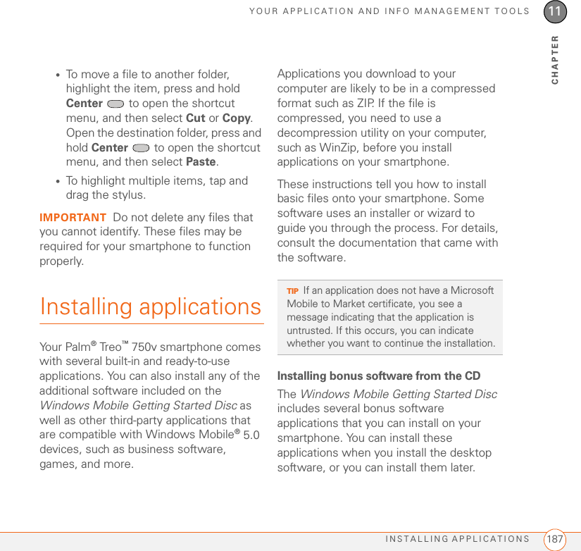 YOUR APPLICATION AND INFO MANAGEMENT TOOLSINSTALLING APPLICATIONS 18711CHAPTER•To move a file to another folder, highlight the item, press and hold Center   to open the shortcut menu, and then select Cut or Copy. Open the destination folder, press and hold Center   to open the shortcut menu, and then select Paste.•To highlight multiple items, tap and drag the stylus.IMPORTANT Do not delete any files that you cannot identify. These files may be required for your smartphone to function properly.Installing applicationsYour Palm® Treo™ 750v smartphone comes with several built-in and ready-to-use applications. You can also install any of the additional software included on the Windows Mobile Getting Started Disc as well as other third-party applications that are compatible with Windows Mobile® 5.0 devices, such as business software, games, and more. Applications you download to your computer are likely to be in a compressed format such as ZIP. If the file is compressed, you need to use a decompression utility on your computer, such as WinZip, before you install applications on your smartphone.These instructions tell you how to install basic files onto your smartphone. Some software uses an installer or wizard to guide you through the process. For details, consult the documentation that came with the software.Installing bonus software from the CDThe Windows Mobile Getting Started Disc includes several bonus software applications that you can install on your smartphone. You can install these applications when you install the desktop software, or you can install them later.TIPIf an application does not have a Microsoft Mobile to Market certificate, you see a message indicating that the application is untrusted. If this occurs, you can indicate whether you want to continue the installation.