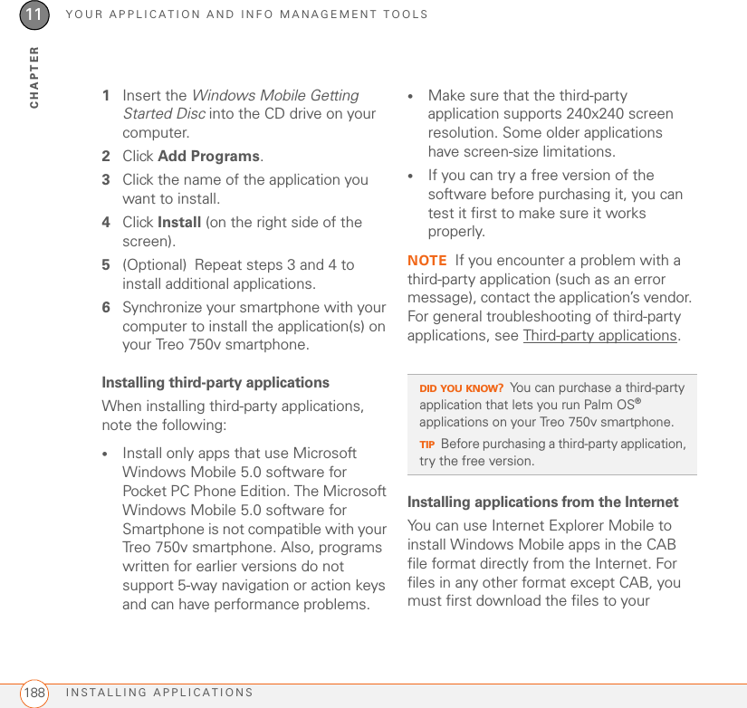 YOUR APPLICATION AND INFO MANAGEMENT TOOLSINSTALLING APPLICATIONS18811CHAPTER1Insert the Windows Mobile Getting Started Disc into the CD drive on your computer.2Click Add Programs.3Click the name of the application you want to install.4Click Install (on the right side of the screen).5(Optional) Repeat steps 3 and 4 to install additional applications.6Synchronize your smartphone with your computer to install the application(s) on your Treo 750v smartphone.Installing third-party applicationsWhen installing third-party applications, note the following:•Install only apps that use Microsoft Windows Mobile 5.0 software for Pocket PC Phone Edition. The Microsoft Windows Mobile 5.0 software for Smartphone is not compatible with your Treo 750v smartphone. Also, programs written for earlier versions do not support 5-way navigation or action keys and can have performance problems.•Make sure that the third-party application supports 240x240 screen resolution. Some older applications have screen-size limitations.•If you can try a free version of the software before purchasing it, you can test it first to make sure it works properly.NOTE If you encounter a problem with a third-party application (such as an error message), contact the application’s vendor. For general troubleshooting of third-party applications, see Third-party applications.Installing applications from the InternetYou can use Internet Explorer Mobile to install Windows Mobile apps in the CAB file format directly from the Internet. For files in any other format except CAB, you must first download the files to your DID YOU KNOW?You can purchase a third-party application that lets you run Palm OS® applications on your Treo 750v smartphone.TIPBefore purchasing a third-party application, try the free version.