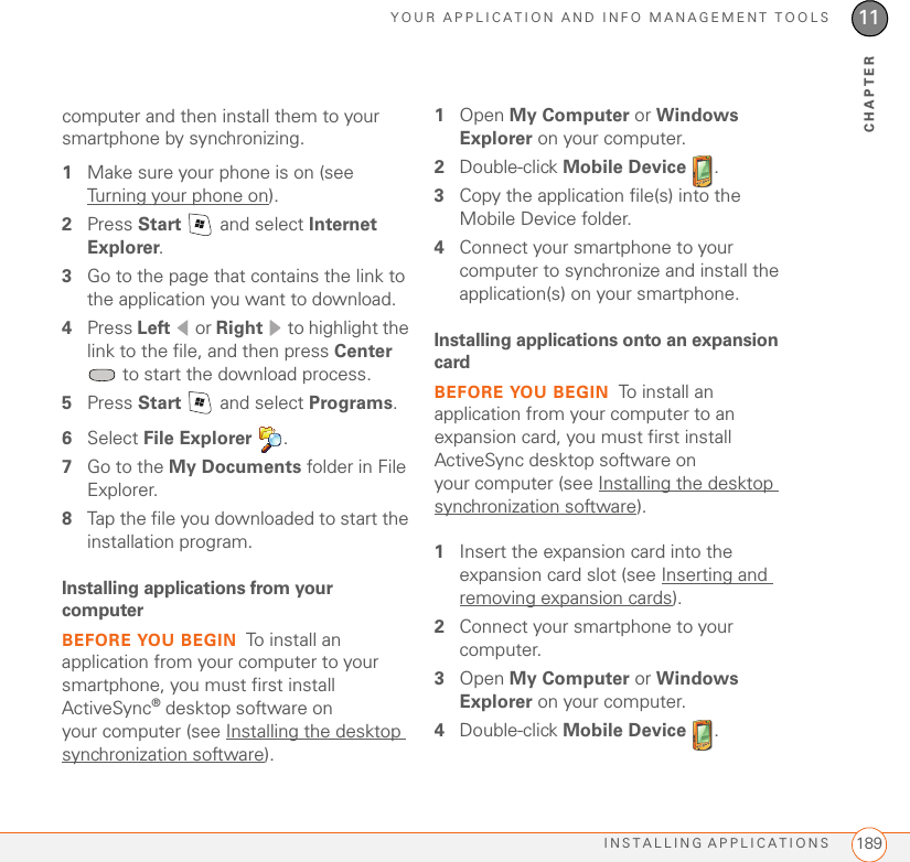 YOUR APPLICATION AND INFO MANAGEMENT TOOLSINSTALLING APPLICATIONS 18911CHAPTERcomputer and then install them to your smartphone by synchronizing.1Make sure your phone is on (see Turning your phone on).2Press Start   and select Internet Explorer.3Go to the page that contains the link to the application you want to download.4Press Left  or Right   to highlight the link to the file, and then press Center  to start the download process.5Press Start   and select Programs.6Select File Explorer .7Go to the My Documents folder in File Explorer.8Tap the file you downloaded to start the installation program.Installing applications from your computerBEFORE YOU BEGIN To install an application from your computer to your smartphone, you must first install ActiveSync® desktop software on your computer (see Installing the desktop synchronization software).1Open My Computer or Windows Explorer on your computer.2Double-click Mobile Device .3Copy the application file(s) into the Mobile Device folder.4Connect your smartphone to your computer to synchronize and install the application(s) on your smartphone.Installing applications onto an expansion cardBEFORE YOU BEGIN To install an application from your computer to an expansion card, you must first install ActiveSync desktop software on your computer (see Installing the desktop synchronization software).1Insert the expansion card into the expansion card slot (see Inserting and removing expansion cards).2Connect your smartphone to your computer.3Open My Computer or Windows Explorer on your computer.4Double-click Mobile Device .