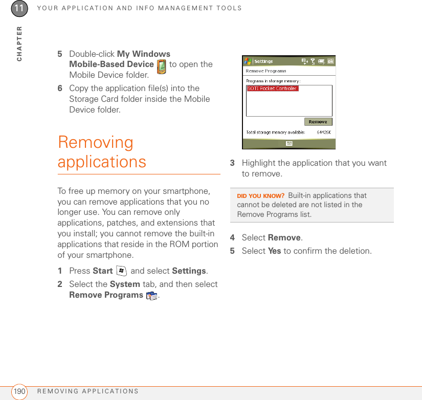 YOUR APPLICATION AND INFO MANAGEMENT TOOLSREMOVING APPLICATIONS19011CHAPTER5Double-click My Windows Mobile-Based Device   to open the Mobile Device folder.6Copy the application file(s) into the Storage Card folder inside the Mobile Device folder.Removing applicationsTo free up memory on your smartphone, you can remove applications that you no longer use. You can remove only applications, patches, and extensions that you install; you cannot remove the built-in applications that reside in the ROM portion of your smartphone.1Press Start   and select Settings.2Select the System tab, and then select Remove Programs .3Highlight the application that you want to remove.4Select Remove.5Select Ye s  to confirm the deletion.DID YOU KNOW?Built-in applications that cannot be deleted are not listed in the Remove Programs list.