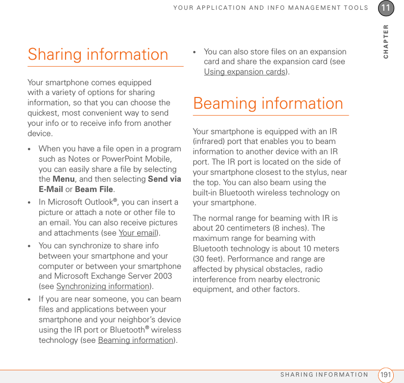 YOUR APPLICATION AND INFO MANAGEMENT TOOLSSHARING INFORMATION 19111CHAPTERSharing informationYour smartphone comes equipped with a variety of options for sharing information, so that you can choose the quickest, most convenient way to send your info or to receive info from another device.•When you have a file open in a program such as Notes or PowerPoint Mobile, you can easily share a file by selecting the Menu, and then selecting Send via E-Mail or Beam File.•In Microsoft Outlook®, you can insert a picture or attach a note or other file to an email. You can also receive pictures and attachments (see Your email).•You can synchronize to share info between your smartphone and your computer or between your smartphone and Microsoft Exchange Server 2003 (see Synchronizing information).•If you are near someone, you can beam files and applications between your smartphone and your neighbor’s device using the IR port or Bluetooth® wireless technology (see Beaming information).•You can also store files on an expansion card and share the expansion card (see Using expansion cards).Beaming informationYour smartphone is equipped with an IR (infrared) port that enables you to beam information to another device with an IR port. The IR port is located on the side of your smartphone closest to the stylus, near the top. You can also beam using the built-in Bluetooth wireless technology on your smartphone.The normal range for beaming with IR is about 20 centimeters (8 inches). The maximum range for beaming with Bluetooth technology is about 10 meters (30 feet). Performance and range are affected by physical obstacles, radio interference from nearby electronic equipment, and other factors.