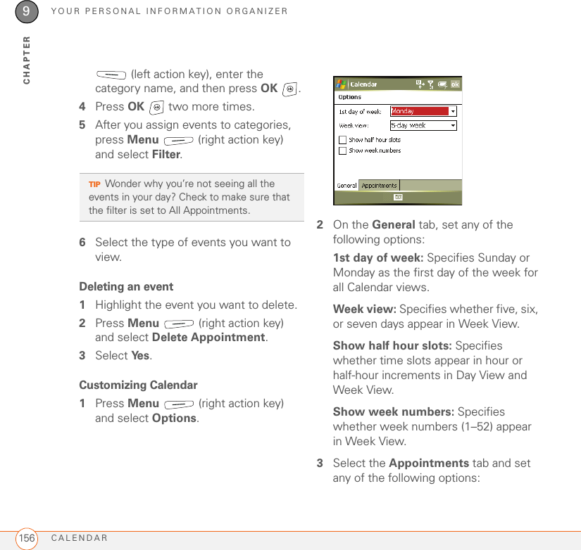 YOUR PERSONAL INFORMATION ORGANIZERCALENDAR1569CHAPTER (left action key), enter the category name, and then press OK .4Press OK   two more times.5After you assign events to categories, press Menu   (right action key) and select Filter.6Select the type of events you want to view.Deleting an event1Highlight the event you want to delete.2Press Menu   (right action key) and select Delete Appointment.3Select Ye s .Customizing Calendar1Press Menu   (right action key) and select Options.2On the General tab, set any of the following options:1st day of week: Specifies Sunday or Monday as the first day of the week for all Calendar views.Week view: Specifies whether five, six, or seven days appear in Week View.Show half hour slots: Specifies whether time slots appear in hour or half-hour increments in Day View and Week View.Show week numbers: Specifies whether week numbers (1–52) appear in Week View.3Select the Appointments tab and set any of the following options:TIPWonder why you’re not seeing all the events in your day? Check to make sure that the filter is set to All Appointments.