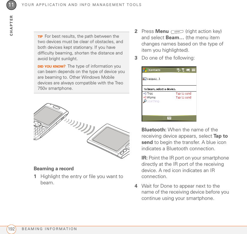 YOUR APPLICATION AND INFO MANAGEMENT TOOLSBEAMING INFORMATION19211CHAPTERBeaming a record1Highlight the entry or file you want to beam.2Press Menu   (right action key) and select Beam… (the menu item changes names based on the type of item you highlighted).3Do one of the following:Bluetooth: When the name of the receiving device appears, select Ta p  t o  send to begin the transfer. A blue icon indicates a Bluetooth connection.IR: Point the IR port on your smartphone directly at the IR port of the receiving device. A red icon indicates an IR connection.4Wait for Done to appear next to the name of the receiving device before you continue using your smartphone.TIPFor best results, the path between the two devices must be clear of obstacles, and both devices kept stationary. If you have difficulty beaming, shorten the distance and avoid bright sunlight.DID YOU KNOW?The type of information you can beam depends on the type of device you are beaming to. Other Windows Mobile devices are always compatible with the Treo 750v smartphone.