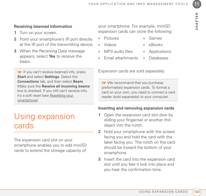 YOUR APPLICATION AND INFO MANAGEMENT TOOLSUSING EXPANSION CARDS 19311CHAPTERReceiving beamed information1Turn on your screen.2Point your smartphone’s IR port directly at the IR port of the transmitting device.3When the Receiving Data message appears, select Ye s  to receive the beam.Using expansion cardsThe expansion card slot on your smartphone enables you to add miniSD cards to extend the storage capacity of your smartphone. For example, miniSD expansion cards can store the following:Expansion cards are sold separately.Inserting and removing expansion cards1Open the expansion card slot door by sliding your fingernail or another thin object into the notch.2Hold your smartphone with the screen facing you and hold the card with the label facing you. The notch on the card should be toward the bottom of your smartphone.3Insert the card into the expansion card slot until you feel it lock into place and you hear the confirmation tone.TIPIf you can’t receive beamed info, press Start and select Settings. Select the Connections tab, and then select Beam. Make sure the Receive all incoming beams box is checked. If you still can’t receive info, try a soft reset (see Resetting your smartphone).•Pictures •Videos•MP3 audio files•Email attachments•Games•eBooks•Applications•DatabasesTIPWe recommend that you purchase preformatted expansion cards. To format a card on your own, you need to connect a card reader (sold separately) to your computer.