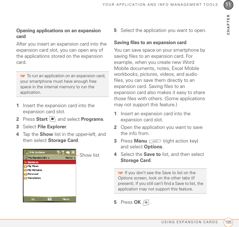 YOUR APPLICATION AND INFO MANAGEMENT TOOLSUSING EXPANSION CARDS 19511CHAPTEROpening applications on an expansion cardAfter you insert an expansion card into the expansion card slot, you can open any of the applications stored on the expansion card.1Insert the expansion card into the expansion card slot.2Press Start   and select Programs.3Select File Explorer.4Tap the Show list in the upper-left, and then select Storage Card.5Select the application you want to open.Saving files to an expansion cardYou can save space on your smartphone by saving files to an expansion card. For example, when you create new Word Mobile documents, notes, Excel Mobile workbooks, pictures, videos, and audio files, you can save them directly to an expansion card. Saving files to an expansion card also makes it easy to share those files with others. (Some applications may not support this feature.)1Insert an expansion card into the expansion card slot.2Open the application you want to save the info from.3Press Menu   (right action key) and select Options.4Select the Save to list, and then select Storage Card.5Press OK .TIPTo run an application on an expansion card, your smartphone must have enough free space in the internal memory to run the application.Show listTIPIf you don’t see the Save to list on the Options screen, look on the other tabs (if present). If you still can’t find a Save to list, the application may not support this feature.