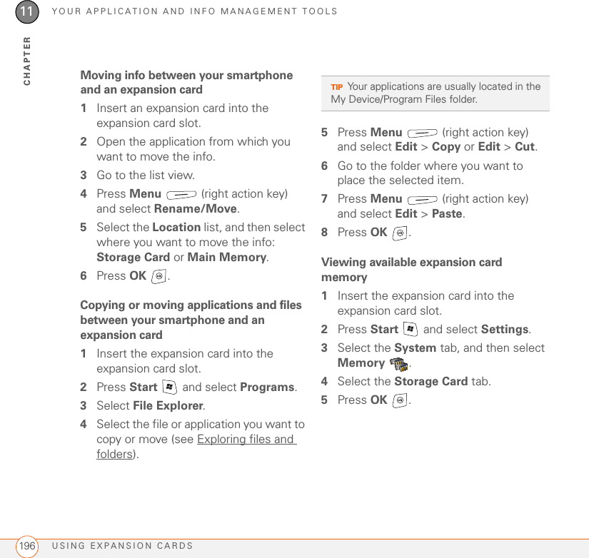 YOUR APPLICATION AND INFO MANAGEMENT TOOLSUSING EXPANSION CARDS19611CHAPTERMoving info between your smartphone and an expansion card1Insert an expansion card into the expansion card slot. 2Open the application from which you want to move the info.3Go to the list view.4Press Menu   (right action key) and select Rename/Move.5Select the Location list, and then select where you want to move the info: Storage Card or Main Memory.6Press OK .Copying or moving applications and files between your smartphone and an expansion card1Insert the expansion card into the expansion card slot.2Press Start   and select Programs.3Select File Explorer.4Select the file or application you want to copy or move (see Exploring files and folders).5Press Menu   (right action key) and select Edit &gt; Copy or Edit &gt; Cut.6Go to the folder where you want to place the selected item.7Press Menu   (right action key) and select Edit &gt; Paste.8Press OK .Viewing available expansion card memory1Insert the expansion card into the expansion card slot.2Press Start   and select Settings.3Select the System tab, and then select Memory .4Select the Storage Card tab.5Press OK .TIPYour applications are usually located in the My Device/Program Files folder.