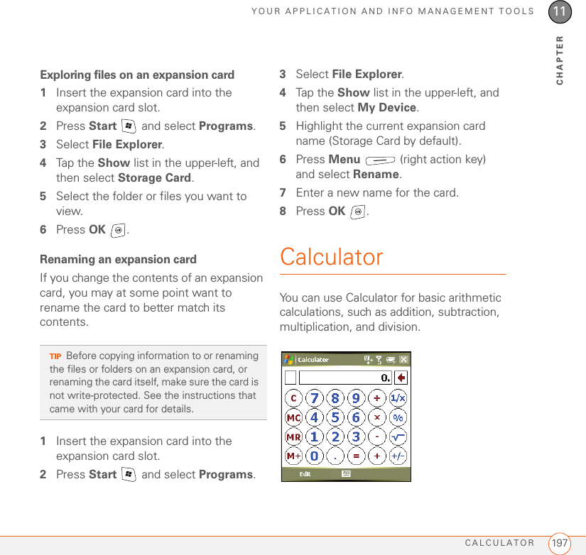 YOUR APPLICATION AND INFO MANAGEMENT TOOLSCALCULATOR 19711CHAPTERExploring files on an expansion card1Insert the expansion card into the expansion card slot.2Press Start   and select Programs.3Select File Explorer.4Tap the Show list in the upper-left, and then select Storage Card.5Select the folder or files you want to view.6Press OK .Renaming an expansion cardIf you change the contents of an expansion card, you may at some point want to rename the card to better match its contents.1Insert the expansion card into the expansion card slot.2Press Start   and select Programs.3Select File Explorer.4Tap the Show list in the upper-left, and then select My Device.5Highlight the current expansion card name (Storage Card by default).6Press Menu   (right action key) and select Rename.7Enter a new name for the card.8Press OK .CalculatorYou can use Calculator for basic arithmetic calculations, such as addition, subtraction, multiplication, and division.TIPBefore copying information to or renaming the files or folders on an expansion card, or renaming the card itself, make sure the card is not write-protected. See the instructions that came with your card for details.