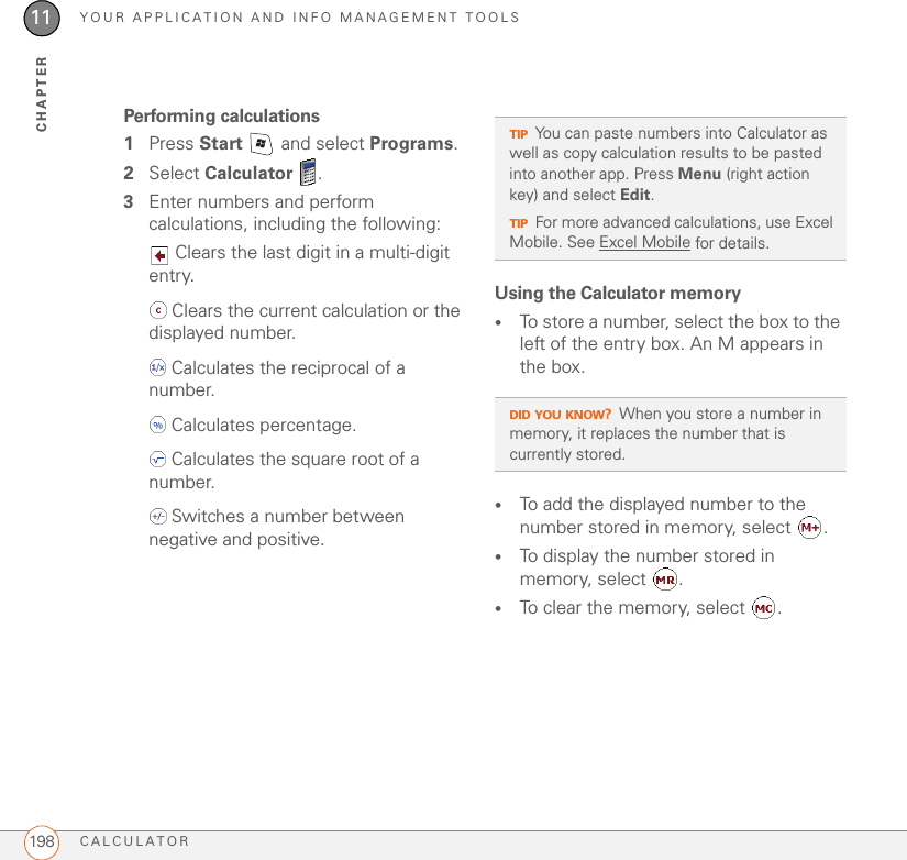 YOUR APPLICATION AND INFO MANAGEMENT TOOLSCALCULATOR19811CHAPTERPerforming calculations1Press Start   and select Programs.2Select Calculator .3Enter numbers and perform calculations, including the following: Clears the last digit in a multi-digit entry. Clears the current calculation or the displayed number. Calculates the reciprocal of a number. Calculates percentage. Calculates the square root of a number. Switches a number between negative and positive.Using the Calculator memory•To store a number, select the box to the left of the entry box. An M appears in the box. •To add the displayed number to the number stored in memory, select .•To display the number stored in memory, select  . •To clear the memory, select  .TIPYou can paste numbers into Calculator as well as copy calculation results to be pasted into another app. Press Menu (right action key) and select Edit.TIPFor more advanced calculations, use Excel Mobile. See Excel Mobile for details.DID YOU KNOW?When you store a number in memory, it replaces the number that is currently stored.