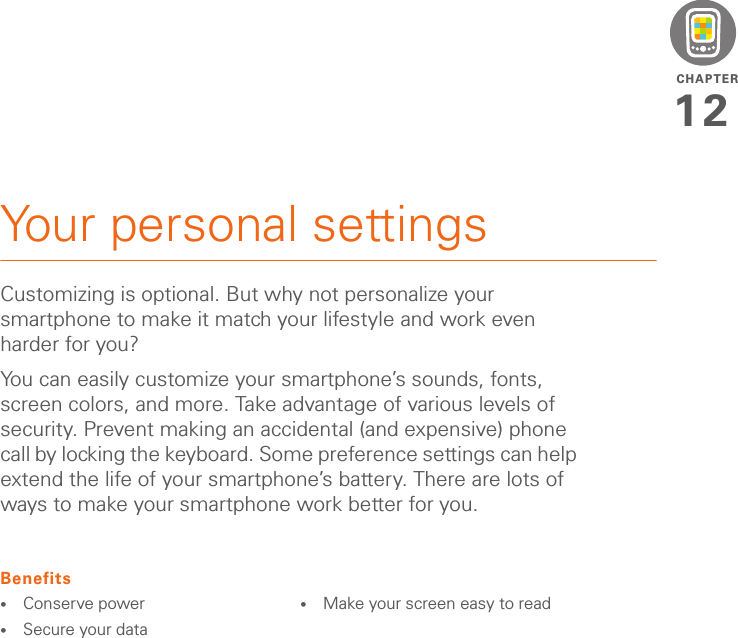 CHAPTER12Your personal settingsCustomizing is optional. But why not personalize your smartphone to make it match your lifestyle and work even harder for you?You can easily customize your smartphone’s sounds, fonts, screen colors, and more. Take advantage of various levels of security. Prevent making an accidental (and expensive) phone call by locking the keyboard. Some preference settings can help extend the life of your smartphone’s battery. There are lots of ways to make your smartphone work better for you.Benefits•Conserve power•Secure your data•Make your screen easy to read