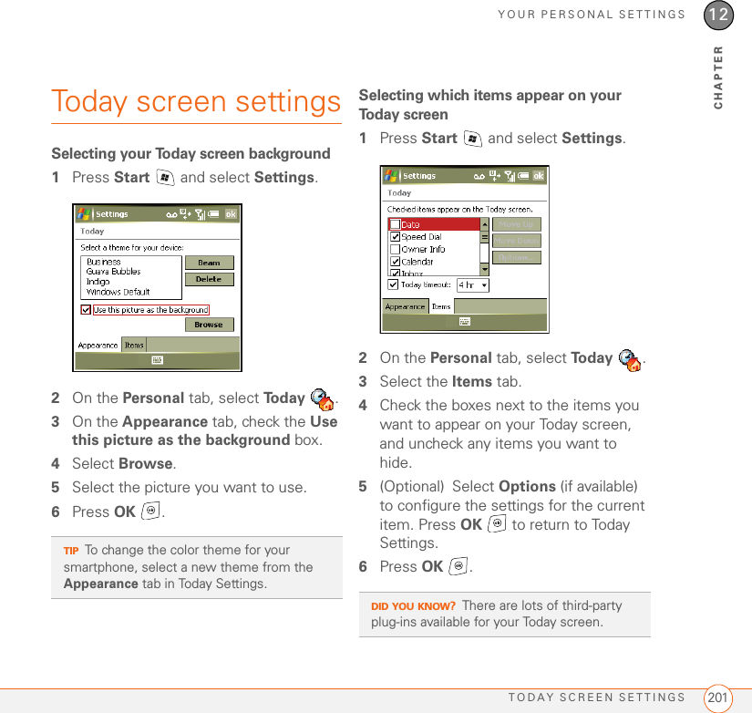 YOUR PERSONAL SETTINGSTODAY SCREEN SETTINGS 20112CHAPTERToday screen settingsSelecting your Today screen background1Press Start   and select Settings.2On the Personal tab, select To d a y  .3On the Appearance tab, check the Use this picture as the background box.4Select Browse.5Select the picture you want to use.6Press OK .Selecting which items appear on your Today screen1Press Start   and select Settings.2On the Personal tab, select To d a y  .3Select the Items tab.4Check the boxes next to the items you want to appear on your Today screen, and uncheck any items you want to hide.5(Optional) Select Options (if available) to configure the settings for the current item. Press OK   to return to Today Settings.6Press OK .TIPTo change the color theme for your smartphone, select a new theme from the Appearance tab in Today Settings. DID YOU KNOW?There are lots of third-party plug-ins available for your Today screen. 