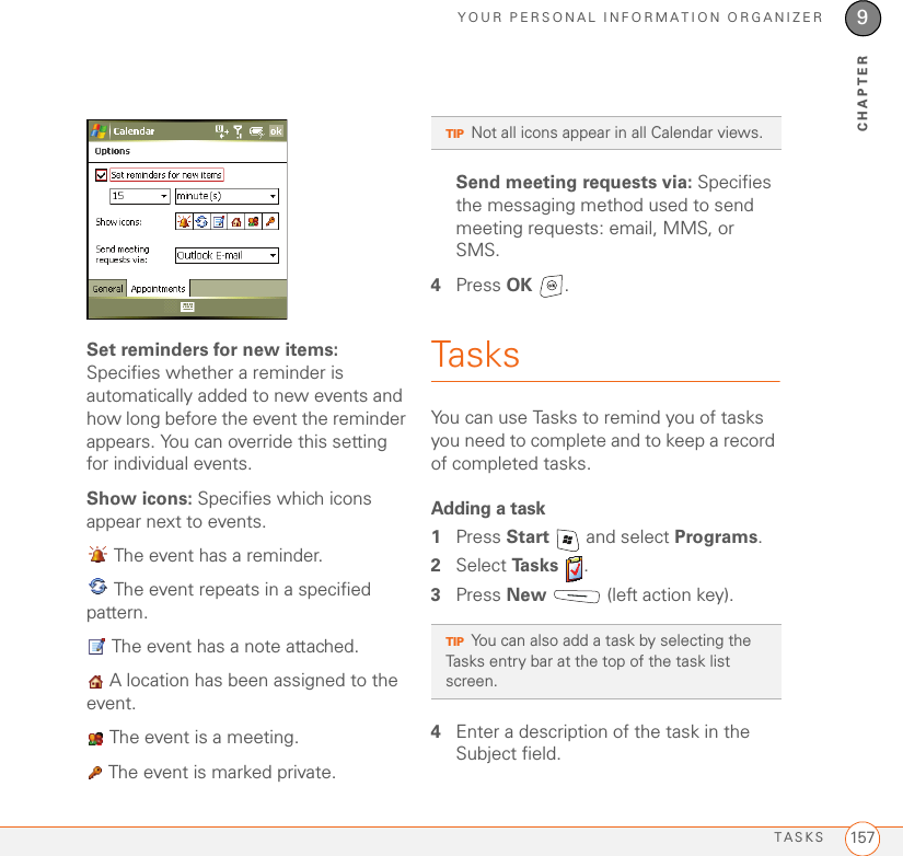 YOUR PERSONAL INFORMATION ORGANIZERTASKS 1579CHAPTERSet reminders for new items: Specifies whether a reminder is automatically added to new events and how long before the event the reminder appears. You can override this setting for individual events.Show icons: Specifies which icons appear next to events.  The event has a reminder. The event repeats in a specified pattern. The event has a note attached. A location has been assigned to the event. The event is a meeting. The event is marked private.Send meeting requests via: Specifies the messaging method used to send meeting requests: email, MMS, or SMS.4Press OK .TasksYou can use Tasks to remind you of tasks you need to complete and to keep a record of completed tasks.Adding a task1Press Start   and select Programs.2Select Ta s k s  .3Press New   (left action key).4Enter a description of the task in the Subject field.TIPNot all icons appear in all Calendar views.TIPYou can also add a task by selecting the Tasks entry bar at the top of the task list screen.