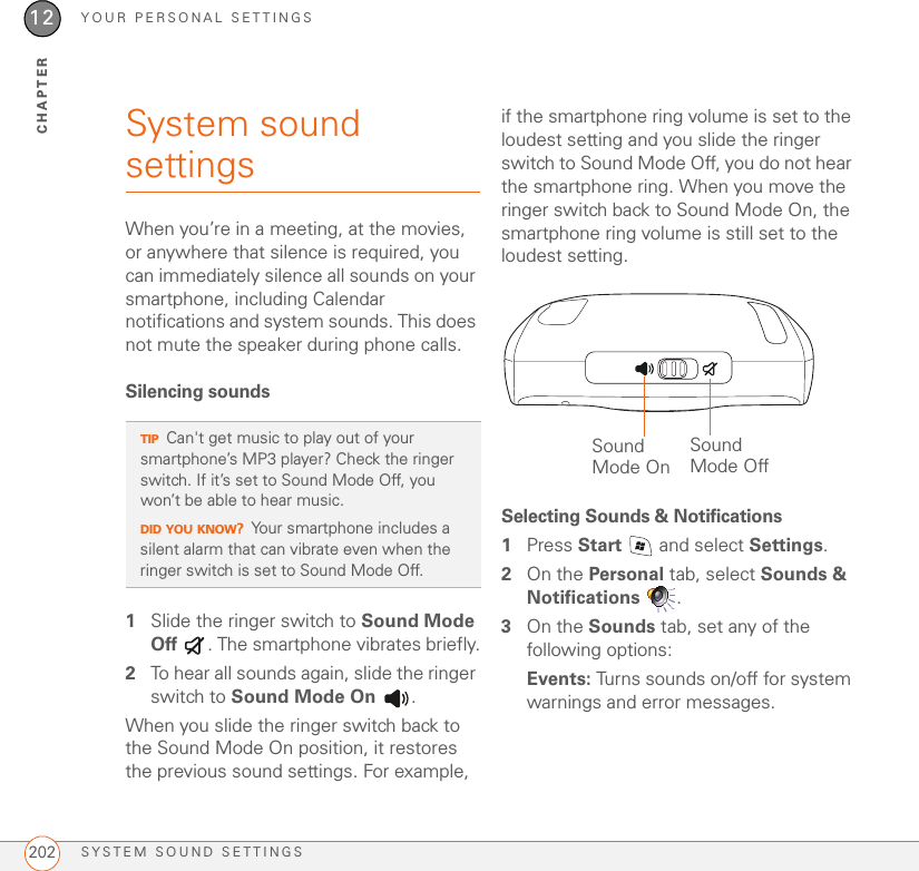 YOUR PERSONAL SETTINGSSYSTEM SOUND SETTINGS20212CHAPTERSystem sound settings When you’re in a meeting, at the movies, or anywhere that silence is required, you can immediately silence all sounds on your smartphone, including Calendar notifications and system sounds. This does not mute the speaker during phone calls.Silencing sounds1Slide the ringer switch to Sound Mode Off  . The smartphone vibrates briefly.2To hear all sounds again, slide the ringer switch to Sound Mode On .When you slide the ringer switch back to the Sound Mode On position, it restores the previous sound settings. For example, if the smartphone ring volume is set to the loudest setting and you slide the ringer switch to Sound Mode Off, you do not hear the smartphone ring. When you move the ringer switch back to Sound Mode On, the smartphone ring volume is still set to the loudest setting.Selecting Sounds &amp; Notifications1Press Start   and select Settings.2On the Personal tab, select Sounds &amp; Notifications .3On the Sounds tab, set any of the following options:Events: Turns sounds on/off for system warnings and error messages.TIPCan&apos;t get music to play out of your smartphone’s MP3 player? Check the ringer switch. If it’s set to Sound Mode Off, you won’t be able to hear music. DID YOU KNOW?Your smartphone includes a silent alarm that can vibrate even when the ringer switch is set to Sound Mode Off. Sound Mode OffSound Mode On