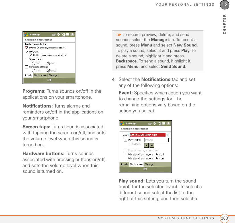 YOUR PERSONAL SETTINGSSYSTEM SOUND SETTINGS 20312CHAPTERPrograms: Turns sounds on/off in the applications on your smartphone.Notifications: Turns alarms and reminders on/off in the applications on your smartphone.Screen taps: Turns sounds associated with tapping the screen on/off, and sets the volume level when this sound is turned on.Hardware buttons: Turns sounds associated with pressing buttons on/off, and sets the volume level when this sound is turned on.4Select the Notifications tab and set any of the following options:Event: Specifies which action you want to change the settings for. The remaining options vary based on the action you select.Play sound: Lets you turn the sound on/off for the selected event. To select a different sound select the list to the right of this setting, and then select a TIPTo record, preview, delete, and send sounds, select the Manage tab. To record a sound, press Menu and select New Sound. To play a sound, select it and press Play. To delete a sound, highlight it and press Backspace. To send a sound, highlight it, press Menu, and select Send Sound.