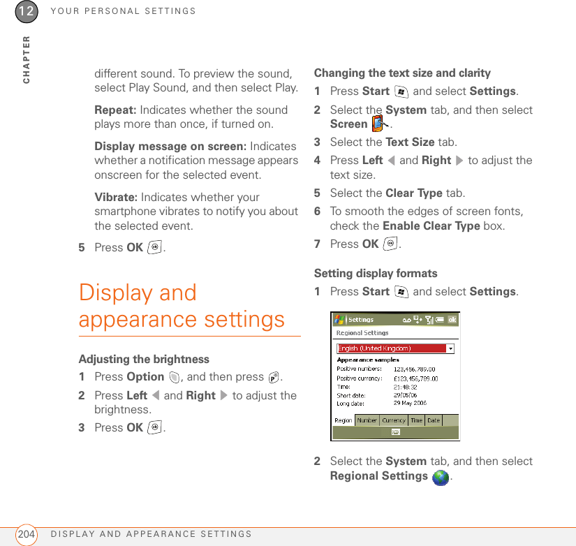 YOUR PERSONAL SETTINGSDISPLAY AND APPEARANCE SETTINGS20412CHAPTERdifferent sound. To preview the sound, select Play Sound, and then select Play.Repeat: Indicates whether the sound plays more than once, if turned on.Display message on screen: Indicates whether a notification message appears onscreen for the selected event.Vibrate: Indicates whether your smartphone vibrates to notify you about the selected event.5Press OK .Display and appearance settingsAdjusting the brightness1Press Option  , and then press  . 2Press Left  and Right   to adjust the brightness.3Press OK .Changing the text size and clarity1Press Start   and select Settings.2Select the System tab, and then select Screen .3Select the Text Size tab.4Press Left  and Right   to adjust the text size.5Select the Clear Type tab.6To smooth the edges of screen fonts, check the Enable Clear Type box.7Press OK .Setting display formats1Press Start   and select Settings.2Select the System tab, and then select Regional Settings .