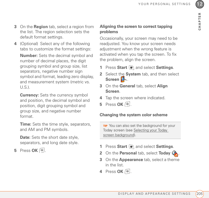 YOUR PERSONAL SETTINGSDISPLAY AND APPEARANCE SETTINGS 20512CHAPTER3On the Region tab, select a region from the list. The region selection sets the default format settings.4(Optional) Select any of the following tabs to customize the format settings:Number: Sets the decimal symbol and number of decimal places, the digit grouping symbol and group size, list separators, negative number sign symbol and format, leading zero display, and measurement system (metric vs. U.S.).Currency: Sets the currency symbol and position, the decimal symbol and position, digit grouping symbol and group size, and negative number format.Time: Sets the time style, separators, and AM and PM symbols.Date: Sets the short date style, separators, and long date style.5Press OK .Aligning the screen to correct tapping problemsOccasionally, your screen may need to be readjusted. You know your screen needs adjustment when the wrong feature is activated when you tap the screen. To fix the problem, align the screen.1Press Start   and select Settings.2Select the System tab, and then select Screen .3On the General tab, select Align Screen. 4Tap the screen where indicated.5Press OK .Changing the system color scheme1Press Start   and select Settings.2On the Personal tab, select To d a y  .3On the Appearance tab, select a theme in the list.4Press OK .TIPYou can also set the background for your Today screen (see Selecting your Today screen background).