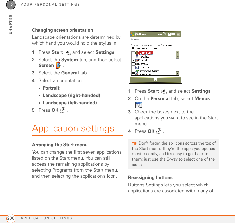 YOUR PERSONAL SETTINGSAPPLICATION SETTINGS20612CHAPTERChanging screen orientationLandscape orientations are determined by which hand you would hold the stylus in.1Press Start   and select Settings.2Select the System tab, and then select Screen .3Select the General tab. 4Select an orientation:•Portrait•Landscape (right-handed)•Landscape (left-handed)5Press OK .Application settingsArranging the Start menuYou can change the first seven applications listed on the Start menu. You can still access the remaining applications by selecting Programs from the Start menu, and then selecting the application’s icon.1Press Start   and select Settings.2On the Personal tab, select Menus .3Check the boxes next to the applications you want to see in the Start menu.4Press OK .Reassigning buttonsButtons Settings lets you select which applications are associated with many of TIPDon’t forget the six.icons across the top of the Start menu. They’re the apps you opened most recently, and it’s easy to get back to them: just use the 5-way to select one of the icons