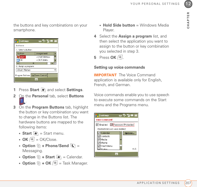 YOUR PERSONAL SETTINGSAPPLICATION SETTINGS 20712CHAPTERthe buttons and key combinations on your smartphone.1Press Start   and select Settings.2On the Personal tab, select Buttons .3On the Program Buttons tab, highlight the button or key combination you want to change in the Buttons list. The hardware buttons are mapped to the following items:•Start  = Start menu.•OK   = OK/Close.•Option   + Phone/Send  = Messaging.•Option   + Start   = Calendar.•Option   + OK   = Task Manager.•Hold Side button = Windows Media Player.4Select the Assign a program list, and then select the application you want to assign to the button or key combination you selected in step 3.5Press OK .Setting up voice commandsIMPORTANT The Voice Command application is available only for English, French, and German.Voice commands enable you to use speech to execute some commands on the Start menu and the Programs menu.