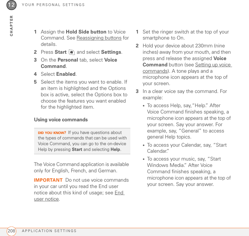 YOUR PERSONAL SETTINGSAPPLICATION SETTINGS20812CHAPTER1Assign the Hold Side button to Voice Command. See Reassigning buttons for details.2Press Start   and select Settings.3On the Personal tab, select Voice Command.4Select Enabled.5Select the items you want to enable. If an item is highlighted and the Options box is active, select the Options box to choose the features you want enabled for the highlighted item.Using voice commandsThe Voice Command application is available only for English, French, and German.IMPORTANT Do not use voice commands in your car until you read the End user notice about this kind of usage; see End user notice.1Set the ringer switch at the top of your smartphone to On.2Hold your device about 230mm (nine inches) away from your mouth, and then press and release the assigned Voice Command button (see Setting up voice commands). A tone plays and a microphone icon appears at the top of your screen.3In a clear voice say the command. For example:•To access Help, say,“Help.” After Voice Command finishes speaking, a microphone icon appears at the top of your screen. Say your answer. For example, say, “General” to access general Help topics.•To access your Calendar, say, “Start Calendar.”•To access your music, say, “Start Windows Media.” After Voice Command finishes speaking, a microphone icon appears at the top of your screen. Say your answer.DID YOU KNOW?If you have questions about the types of commands that can be used with Voice Command, you can go to the on-device Help by pressing Start and selecting Help.