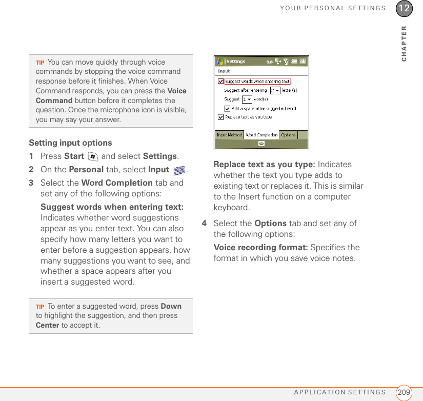 YOUR PERSONAL SETTINGSAPPLICATION SETTINGS 20912CHAPTERSetting input options1Press Start   and select Settings.2On the Personal tab, select Input .3Select the Word Completion tab and set any of the following options:Suggest words when entering text: Indicates whether word suggestions appear as you enter text. You can also specify how many letters you want to enter before a suggestion appears, how many suggestions you want to see, and whether a space appears after you insert a suggested word.Replace text as you type: Indicates whether the text you type adds to existing text or replaces it. This is similar to the Insert function on a computer keyboard.4Select the Options tab and set any of the following options:Voice recording format: Specifies the format in which you save voice notes.TIPYou can move quickly through voice commands by stopping the voice command response before it finishes. When Voice Command responds, you can press the Voi ce  Command button before it completes the question. Once the microphone icon is visible, you may say your answer.TIPTo enter a suggested word, press Down to highlight the suggestion, and then press Center to accept it. 
