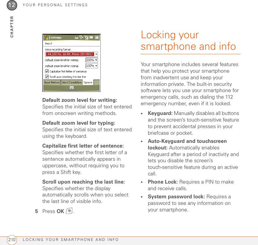 YOUR PERSONAL SETTINGSLOCKING YOUR SMARTPHONE AND INFO21012CHAPTERDefault zoom level for writing: Specifies the initial size of text entered from onscreen writing methods.Default zoom level for typing: Specifies the initial size of text entered using the keyboard.Capitalize first letter of sentence: Specifies whether the first letter of a sentence automatically appears in uppercase, without requiring you to press a Shift key.Scroll upon reaching the last line: Specifies whether the display automatically scrolls when you select the last line of visible info.5Press OK .Locking your smartphone and infoYour smartphone includes several features that help you protect your smartphone from inadvertent use and keep your information private. The built-in security software lets you use your smartphone for emergency calls, such as dialing the 112 emergency number, even if it is locked.•Keyguard: Manually disables all buttons and the screen’s touch-sensitive feature to prevent accidental presses in your briefcase or pocket.•Auto-Keyguard and touchscreen lockout: Automatically enables Keyguard after a period of inactivity and lets you disable the screen’s touch-sensitive feature during an active call.•Phone Lock: Requires a PIN to make and receive calls.•System password lock: Requires a password to see any information on your smartphone.