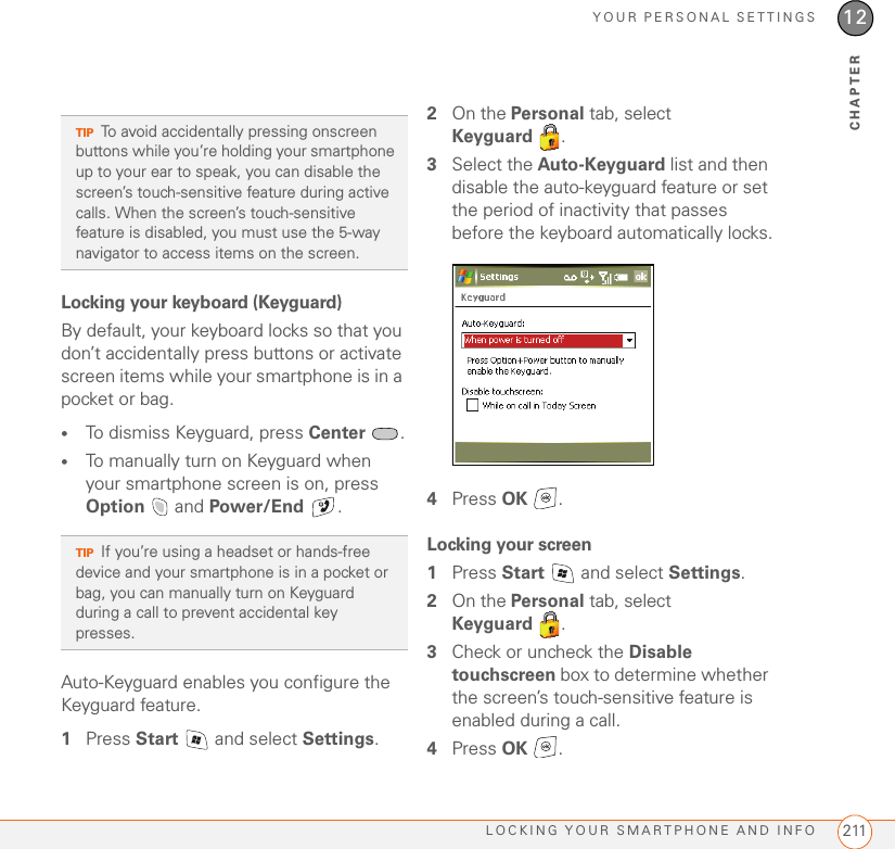 YOUR PERSONAL SETTINGSLOCKING YOUR SMARTPHONE AND INFO 21112CHAPTERLocking your keyboard (Keyguard)By default, your keyboard locks so that you don’t accidentally press buttons or activate screen items while your smartphone is in a pocket or bag.•To dismiss Keyguard, press Center .•To manually turn on Keyguard when your smartphone screen is on, press Option  and Power/End .Auto-Keyguard enables you configure the Keyguard feature.1Press Start   and select Settings.2On the Personal tab, select Keyguard .3Select the Auto-Keyguard list and then disable the auto-keyguard feature or set the period of inactivity that passes before the keyboard automatically locks.4Press OK .Locking your screen1Press Start   and select Settings.2On the Personal tab, select Keyguard .3Check or uncheck the Disable touchscreen box to determine whether the screen’s touch-sensitive feature is enabled during a call.4Press OK .TIPTo avoid accidentally pressing onscreen buttons while you’re holding your smartphone up to your ear to speak, you can disable the screen’s touch-sensitive feature during active calls. When the screen’s touch-sensitive feature is disabled, you must use the 5-way navigator to access items on the screen.TIPIf you’re using a headset or hands-free device and your smartphone is in a pocket or bag, you can manually turn on Keyguard during a call to prevent accidental key presses.