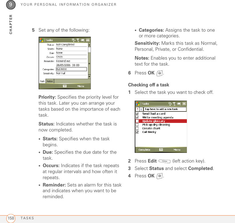 YOUR PERSONAL INFORMATION ORGANIZERTASKS1589CHAPTER5Set any of the following:Priority: Specifies the priority level for this task. Later you can arrange your tasks based on the importance of each task.Status: Indicates whether the task is now completed.•Starts: Specifies when the task begins.•Due: Specifies the due date for the task.•Occurs: Indicates if the task repeats at regular intervals and how often it repeats.•Reminder: Sets an alarm for this task and indicates when you want to be reminded.•Categories: Assigns the task to one or more categories.Sensitivity: Marks this task as Normal, Personal, Private, or Confidential.Notes: Enables you to enter additional text for the task.6Press OK .Checking off a task1Select the task you want to check off.2Press Edit   (left action key).3Select Status and select Completed.4Press OK .