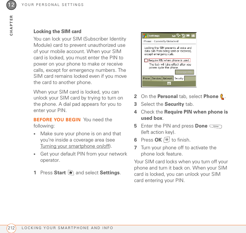 YOUR PERSONAL SETTINGSLOCKING YOUR SMARTPHONE AND INFO21212CHAPTERLocking the SIM cardYou can lock your SIM (Subscriber Identity Module) card to prevent unauthorized use of your mobile account. When your SIM card is locked, you must enter the PIN to power on your phone to make or receive calls, except for emergency numbers. The SIM card remains locked even if you move the card to another phone.When your SIM card is locked, you can unlock your SIM card by trying to turn on the phone. A dial pad appears for you to enter your PIN.BEFORE YOU BEGIN You need the following:•Make sure your phone is on and that you’re inside a coverage area (see Turning your smartphone on/off).•Get your default PIN from your network operator.1Press Start   and select Settings.2On the Personal tab, select Phone .3Select the Security tab.4Check the Require PIN when phone is used box.5Enter the PIN and press Done  (left action key).6Press OK   to finish.7Turn your phone off to activate the phone lock feature.Your SIM card locks when you turn off your phone and turn it back on. When your SIM card is locked, you can unlock your SIM card entering your PIN.