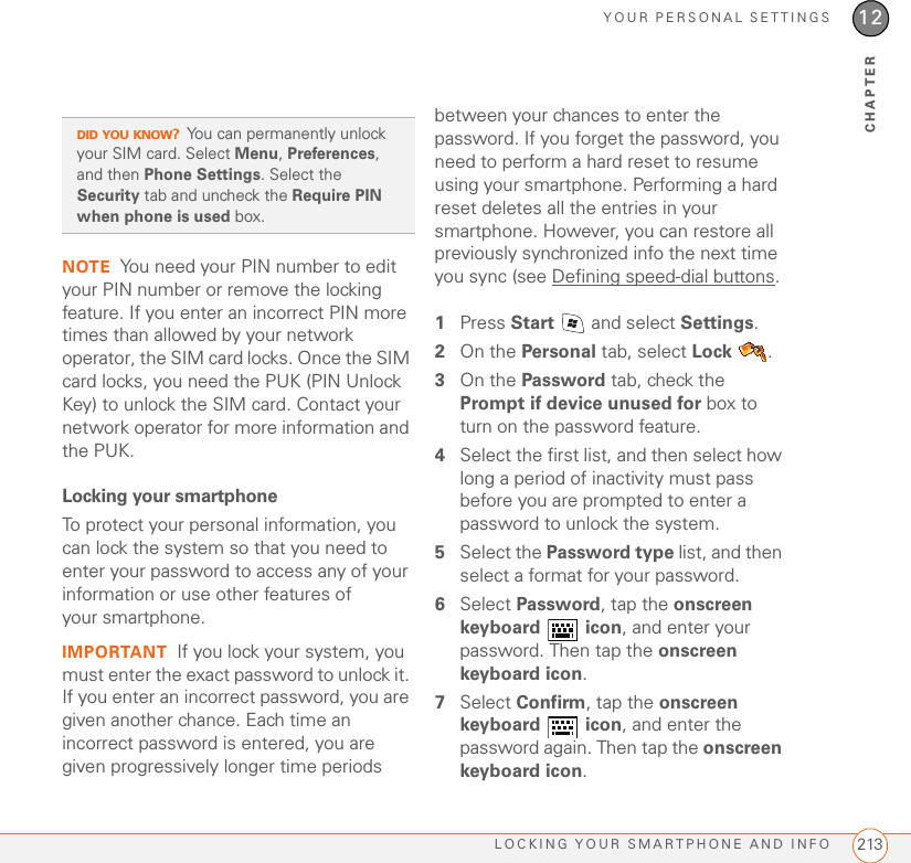 YOUR PERSONAL SETTINGSLOCKING YOUR SMARTPHONE AND INFO 21312CHAPTERNOTE You need your PIN number to edit your PIN number or remove the locking feature. If you enter an incorrect PIN more times than allowed by your network operator, the SIM card locks. Once the SIM card locks, you need the PUK (PIN Unlock Key) to unlock the SIM card. Contact your network operator for more information and the PUK.Locking your smartphoneTo protect your personal information, you can lock the system so that you need to enter your password to access any of your information or use other features of your smartphone.IMPORTANT If you lock your system, you must enter the exact password to unlock it. If you enter an incorrect password, you are given another chance. Each time an incorrect password is entered, you are given progressively longer time periods between your chances to enter the password. If you forget the password, you need to perform a hard reset to resume using your smartphone. Performing a hard reset deletes all the entries in your smartphone. However, you can restore all previously synchronized info the next time you sync (see Defining speed-dial buttons.1Press Start   and select Settings.2On the Personal tab, select Lock .3On the Password tab, check the Prompt if device unused for box to turn on the password feature.4Select the first list, and then select how long a period of inactivity must pass before you are prompted to enter a password to unlock the system.5Select the Password type list, and then select a format for your password.6Select Password, tap the onscreen keyboard  icon, and enter your password. Then tap the onscreen keyboard icon.7Select Confirm, tap the onscreen keyboard  icon, and enter the password again. Then tap the onscreen keyboard icon.DID YOU KNOW?You can permanently unlock your SIM card. Select Menu, Preferences, and then Phone Settings. Select the Security tab and uncheck the Require PIN when phone is used box.