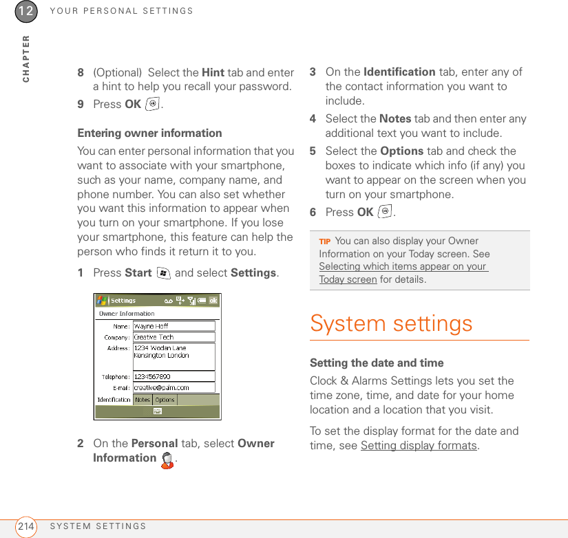 YOUR PERSONAL SETTINGSSYSTEM SETTINGS21412CHAPTER8(Optional) Select the Hint tab and enter a hint to help you recall your password.9Press OK .Entering owner informationYou can enter personal information that you want to associate with your smartphone, such as your name, company name, and phone number. You can also set whether you want this information to appear when you turn on your smartphone. If you lose your smartphone, this feature can help the person who finds it return it to you.1Press Start   and select Settings.2On the Personal tab, select Owner Information .3On the Identification tab, enter any of the contact information you want to include.4Select the Notes tab and then enter any additional text you want to include.5Select the Options tab and check the boxes to indicate which info (if any) you want to appear on the screen when you turn on your smartphone.6Press OK .System settingsSetting the date and timeClock &amp; Alarms Settings lets you set the time zone, time, and date for your home location and a location that you visit.To set the display format for the date and time, see Setting display formats.TIPYou can also display your Owner Information on your Today screen. See Selecting which items appear on your Today screen for details.