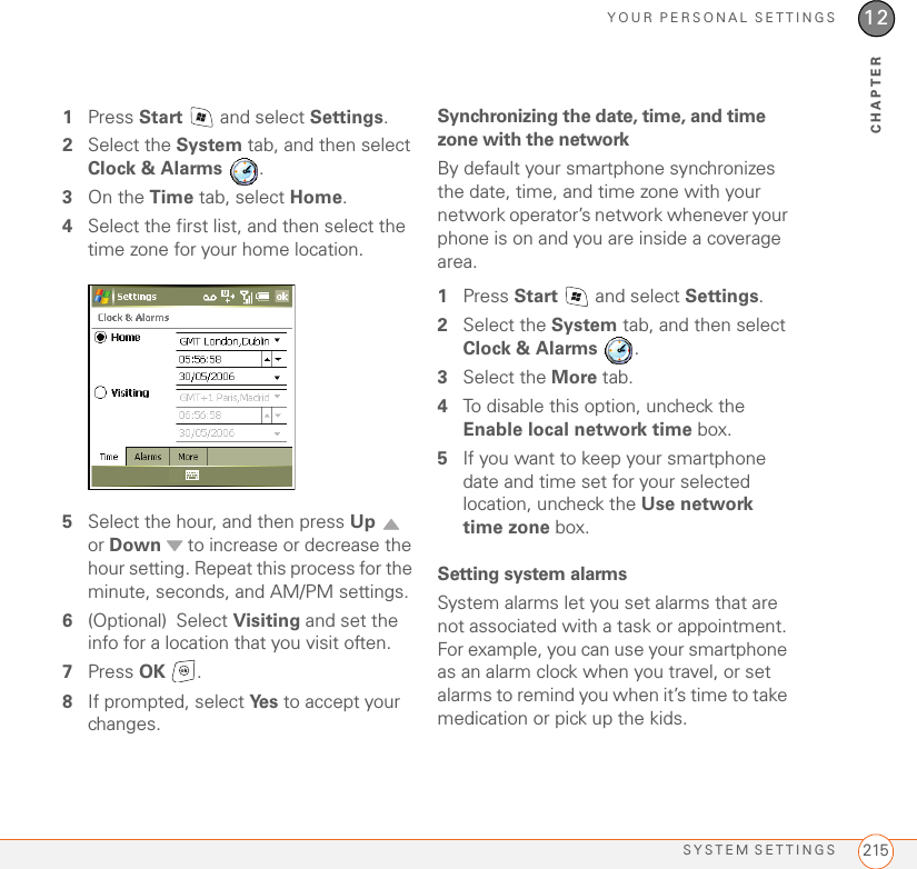 YOUR PERSONAL SETTINGSSYSTEM SETTINGS 21512CHAPTER1Press Start   and select Settings.2Select the System tab, and then select Clock &amp; Alarms .3On the Time tab, select Home.4Select the first list, and then select the time zone for your home location.5Select the hour, and then press Up  or Down  to increase or decrease the hour setting. Repeat this process for the minute, seconds, and AM/PM settings.6(Optional) Select Visiting and set the info for a location that you visit often.7Press OK .8If prompted, select Ye s  to accept your changes.Synchronizing the date, time, and time zone with the networkBy default your smartphone synchronizes the date, time, and time zone with your network operator’s network whenever your phone is on and you are inside a coverage area. 1Press Start   and select Settings.2Select the System tab, and then select Clock &amp; Alarms .3Select the More tab.4To disable this option, uncheck the Enable local network time box. 5If you want to keep your smartphone date and time set for your selected location, uncheck the Use network time zone box.Setting system alarmsSystem alarms let you set alarms that are not associated with a task or appointment. For example, you can use your smartphone as an alarm clock when you travel, or set alarms to remind you when it’s time to take medication or pick up the kids. 