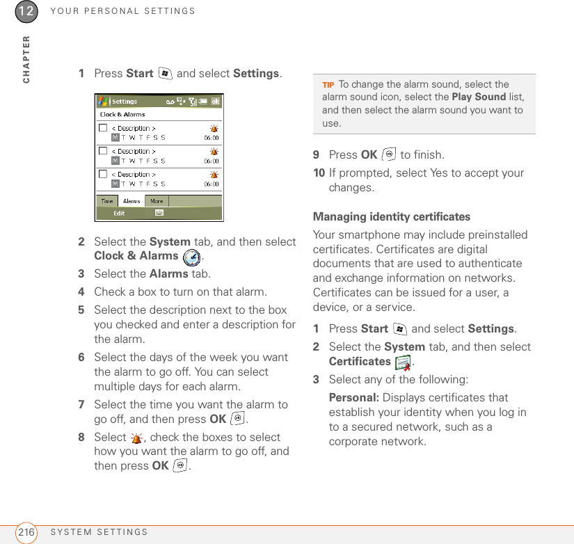 YOUR PERSONAL SETTINGSSYSTEM SETTINGS21612CHAPTER1Press Start   and select Settings.2Select the System tab, and then select Clock &amp; Alarms .3Select the Alarms tab.4Check a box to turn on that alarm.5Select the description next to the box you checked and enter a description for the alarm.6Select the days of the week you want the alarm to go off. You can select multiple days for each alarm.7Select the time you want the alarm to go off, and then press OK .8Select  , check the boxes to select how you want the alarm to go off, and then press OK .9Press OK   to finish.10 If prompted, select Yes to accept your changes.Managing identity certificatesYour smartphone may include preinstalled certificates. Certificates are digital documents that are used to authenticate and exchange information on networks. Certificates can be issued for a user, a device, or a service.1Press Start   and select Settings.2Select the System tab, and then select Certificates .3Select any of the following:Personal: Displays certificates that establish your identity when you log in to a secured network, such as a corporate network.TIPTo change the alarm sound, select the alarm sound icon, select the Play Sound list, and then select the alarm sound you want to use.