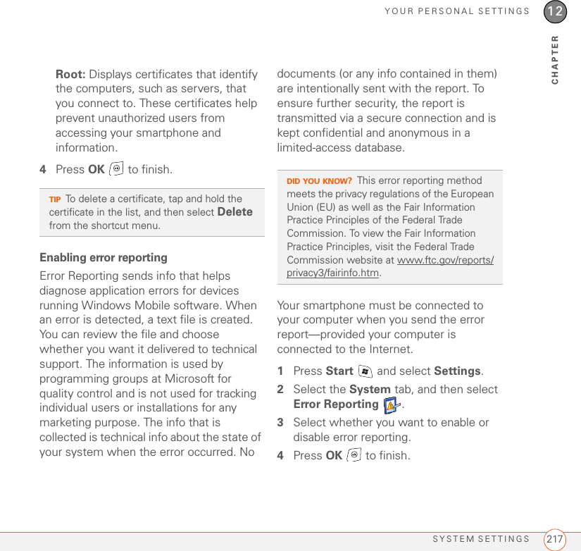 YOUR PERSONAL SETTINGSSYSTEM SETTINGS 21712CHAPTERRoot: Displays certificates that identify the computers, such as servers, that you connect to. These certificates help prevent unauthorized users from accessing your smartphone and information.4Press OK   to finish.Enabling error reportingError Reporting sends info that helps diagnose application errors for devices running Windows Mobile software. When an error is detected, a text file is created. You can review the file and choose whether you want it delivered to technical support. The information is used by programming groups at Microsoft for quality control and is not used for tracking individual users or installations for any marketing purpose. The info that is collected is technical info about the state of your system when the error occurred. No documents (or any info contained in them) are intentionally sent with the report. To ensure further security, the report is transmitted via a secure connection and is kept confidential and anonymous in a limited-access database.Your smartphone must be connected to your computer when you send the error report—provided your computer is connected to the Internet.1Press Start   and select Settings.2Select the System tab, and then select Error Reporting .3Select whether you want to enable or disable error reporting.4Press OK   to finish.TIPTo delete a certificate, tap and hold the certificate in the list, and then select Delete from the shortcut menu.DID YOU KNOW?This error reporting method meets the privacy regulations of the European Union (EU) as well as the Fair Information Practice Principles of the Federal Trade Commission. To view the Fair Information Practice Principles, visit the Federal Trade Commission website at www.ftc.gov/reports/privacy3/fairinfo.htm.