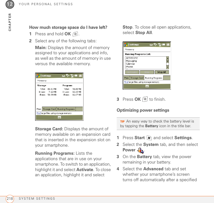 YOUR PERSONAL SETTINGSSYSTEM SETTINGS21812CHAPTERHow much storage space do I have left?1Press and hold OK .2Select any of the following tabs:Main: Displays the amount of memory assigned to your applications and info, as well as the amount of memory in use versus the available memory.Storage Card: Displays the amount of memory available on an expansion card that is inserted in the expansion slot on your smartphone.Running Programs: Lists the applications that are in use on your smartphone. To switch to an application, highlight it and select Activate. To close an application, highlight it and select Stop. To close all open applications, select Stop All.3Press OK   to finish.Optimizing power settings1Press Start   and select Settings.2Select the System tab, and then select Power .3On the Battery tab, view the power remaining in your battery.4Select the Advanced tab and set whether your smartphone’s screen turns off automatically after a specified TIPAn easy way to check the battery level is by tapping the Battery icon in the title bar.