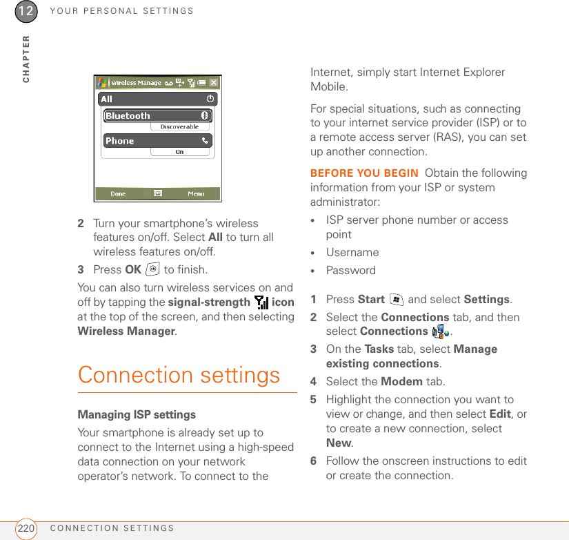 YOUR PERSONAL SETTINGSCONNECTION SETTINGS22012CHAPTER2Turn your smartphone’s wireless features on/off. Select All to turn all wireless features on/off.3Press OK   to finish.You can also turn wireless services on and off by tapping the signal-strength  icon at the top of the screen, and then selecting Wireless Manager. Connection settingsManaging ISP settingsYour smartphone is already set up to connect to the Internet using a high-speed data connection on your network operator’s network. To connect to the Internet, simply start Internet Explorer Mobile.For special situations, such as connecting to your internet service provider (ISP) or to a remote access server (RAS), you can set up another connection.BEFORE YOU BEGIN Obtain the following information from your ISP or system administrator:•ISP server phone number or access point•Username•Password1Press Start   and select Settings.2Select the Connections tab, and then select Connections .3On the Ta s k s  tab, select Manage existing connections.4Select the Modem tab. 5Highlight the connection you want to view or change, and then select Edit, or to create a new connection, select New.6Follow the onscreen instructions to edit or create the connection.