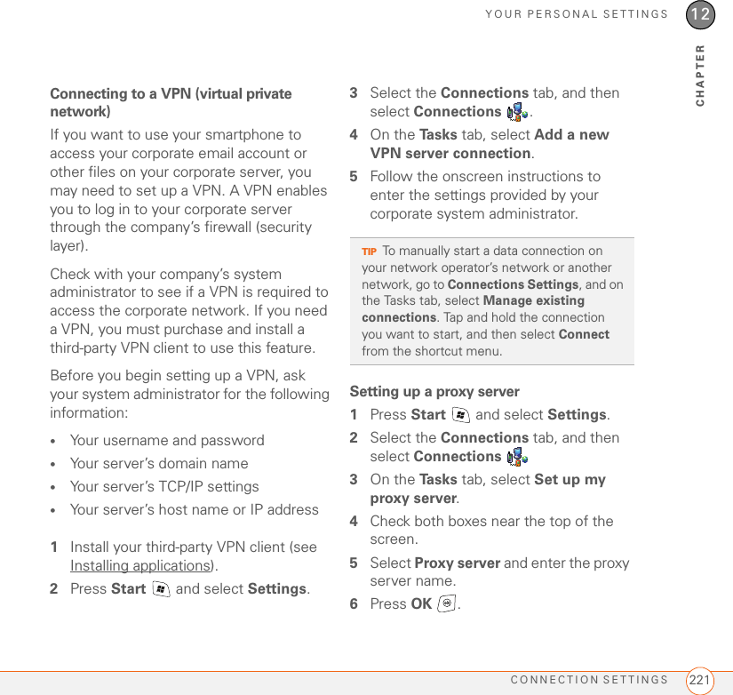 YOUR PERSONAL SETTINGSCONNECTION SETTINGS 22112CHAPTERConnecting to a VPN (virtual private network)If you want to use your smartphone to access your corporate email account or other files on your corporate server, you may need to set up a VPN. A VPN enables you to log in to your corporate server through the company’s firewall (security layer).Check with your company’s system administrator to see if a VPN is required to access the corporate network. If you need a VPN, you must purchase and install a third-party VPN client to use this feature. Before you begin setting up a VPN, ask your system administrator for the following information:•Your username and password•Your server’s domain name•Your server’s TCP/IP settings •Your server’s host name or IP address1Install your third-party VPN client (see Installing applications).2Press Start   and select Settings.3Select the Connections tab, and then select Connections .4On the Ta s k s  tab, select Add a new VPN server connection.5Follow the onscreen instructions to enter the settings provided by your corporate system administrator.Setting up a proxy server1Press Start   and select Settings.2Select the Connections tab, and then select Connections 3On the Ta s k s  tab, select Set up my proxy server.4Check both boxes near the top of the screen.5Select Proxy server and enter the proxy server name.6Press OK .TIPTo manually start a data connection on your network operator’s network or another network, go to Connections Settings, and on the Tasks tab, select Manage existing connections. Tap and hold the connection you want to start, and then select Connect from the shortcut menu. 