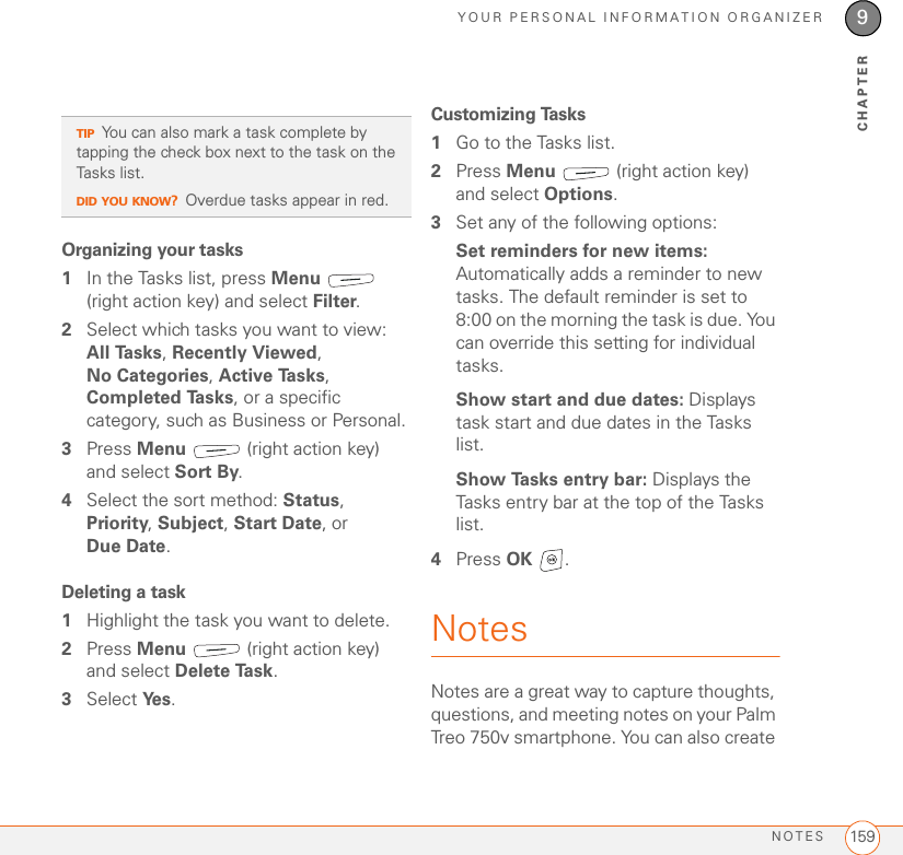 YOUR PERSONAL INFORMATION ORGANIZERNOTES 1599CHAPTEROrganizing your tasks1In the Tasks list, press Menu  (right action key) and select Filter.2Select which tasks you want to view: All Tasks, Recently Viewed, No Categories, Active Tasks, Completed Tasks, or a specific category, such as Business or Personal.3Press Menu   (right action key) and select Sort By.4Select the sort method: Status, Priority, Subject, Start Date, or Due Date.Deleting a task1Highlight the task you want to delete.2Press Menu   (right action key) and select Delete Task.3Select Ye s .Customizing Tasks1Go to the Tasks list.2Press Menu   (right action key) and select Options.3Set any of the following options:Set reminders for new items: Automatically adds a reminder to new tasks. The default reminder is set to 8:00 on the morning the task is due. You can override this setting for individual tasks.Show start and due dates: Displays task start and due dates in the Tasks list.Show Tasks entry bar: Displays the Tasks entry bar at the top of the Tasks list.4Press OK .NotesNotes are a great way to capture thoughts, questions, and meeting notes on your Palm Treo 750v smartphone. You can also create TIPYou can also mark a task complete by tapping the check box next to the task on the Tasks list.DID YOU KNOW?Overdue tasks appear in red.