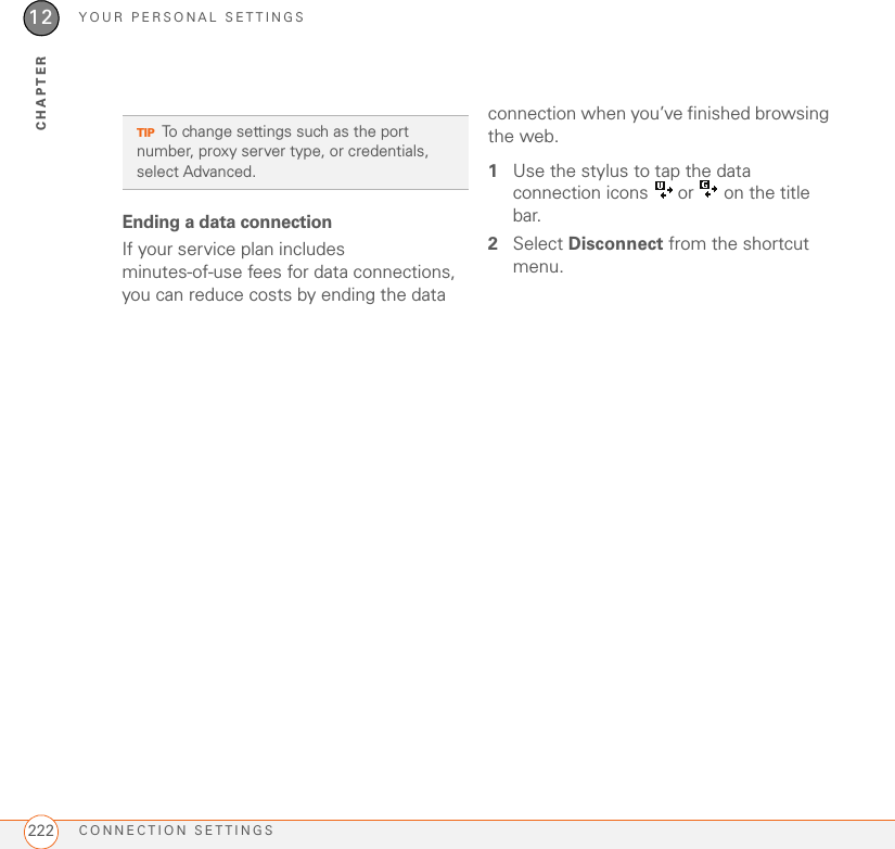 YOUR PERSONAL SETTINGSCONNECTION SETTINGS22212CHAPTEREnding a data connectionIf your service plan includes minutes-of-use fees for data connections, you can reduce costs by ending the data connection when you’ve finished browsing the web.1Use the stylus to tap the data connection icons   or   on the title bar.2Select Disconnect from the shortcut menu.TIPTo change settings such as the port number, proxy server type, or credentials, select Advanced.