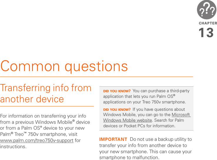 CHAPTER13Common questionsTransferring info from another deviceFor information on transferring your info from a previous Windows Mobile® device or from a Palm OS® device to your new Palm® Treo™ 750v smartphone, visit www.palm.com/treo750v-support for instructions.IMPORTANT Do not use a backup utility to transfer your info from another device to your new smartphone. This can cause your smartphone to malfunction.DID YOU KNOW?You can purchase a third-party application that lets you run Palm OS® applications on your Treo 750v smartphone.DID YOU KNOW?If you have questions about Windows Mobile, you can go to the Microsoft Windows Mobile website. Search for Palm devices or Pocket PCs for information.